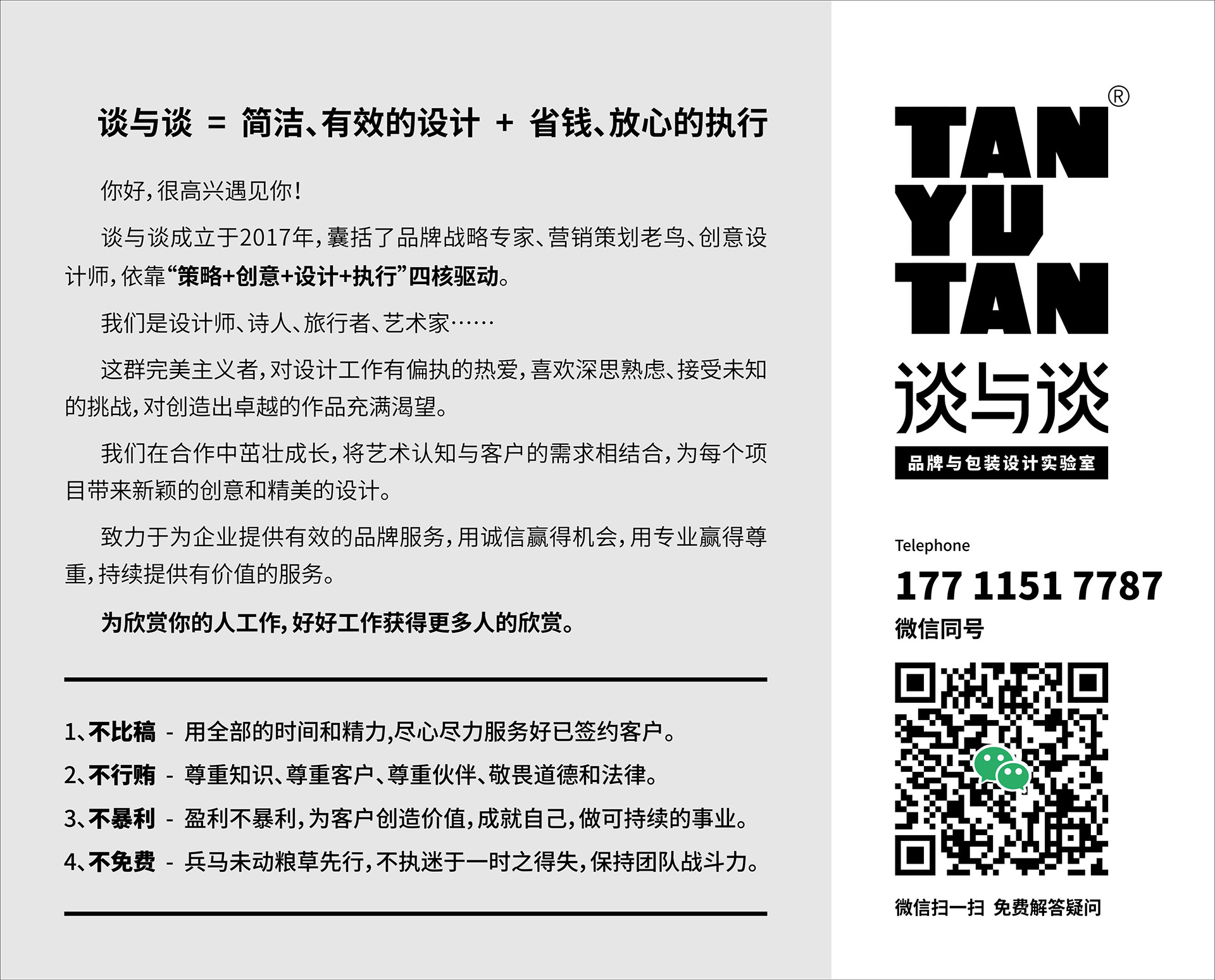 谈与谈 品牌×策划×包装×设计
你好，很高兴遇见你！
谈与谈由几位志同道合的朋友成立于2017年，囊括了品牌战略专家、营销策划老鸟、创意设计师，依靠“营销策略 + 创意设计”双核心驱动。
我们是设计师、诗人、旅行者、艺术家……
这群完美主义者，对设计工作有偏执的热爱，喜欢深思熟虑、接受未知的挑战，对创造出卓越的作品充满渴望。
我们在合作中茁壮成长，将艺术认知与客户的需求相结合，为每个项目带来新颖的创意和精美的设计。
致力于为企业提供有效的品牌服务，用诚信赢得机会，用专业赢得尊重，持续提供有价值的服务。
为欣赏你的人工作，好好工作获得更多人的欣赏。